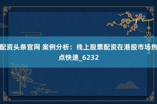 配资头条官网 案例分析：线上股票配资在港股市场热点快速_6232