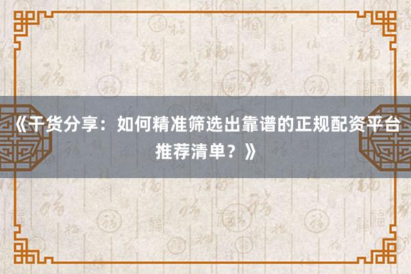 《干货分享：如何精准筛选出靠谱的正规配资平台推荐清单？》