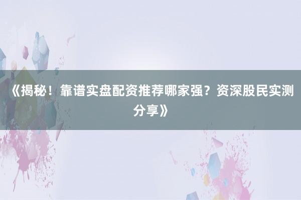 《揭秘！靠谱实盘配资推荐哪家强？资深股民实测分享》