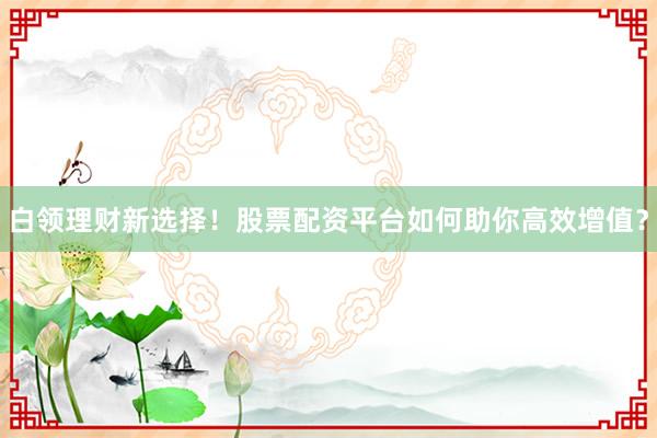 白领理财新选择！股票配资平台如何助你高效增值？