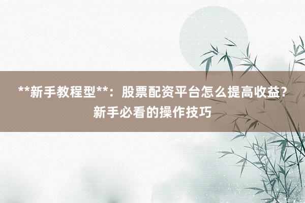 **新手教程型**：股票配资平台怎么提高收益？新手必看的操作技巧