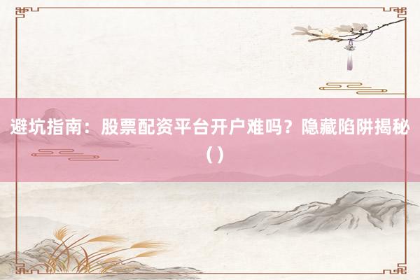 避坑指南:股票配资平台开户难吗?隐藏陷阱揭秘()