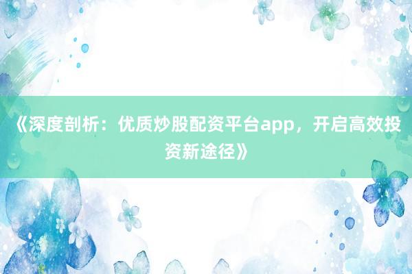 《深度剖析:优质炒股配资平台app,开启高效投资新途径》