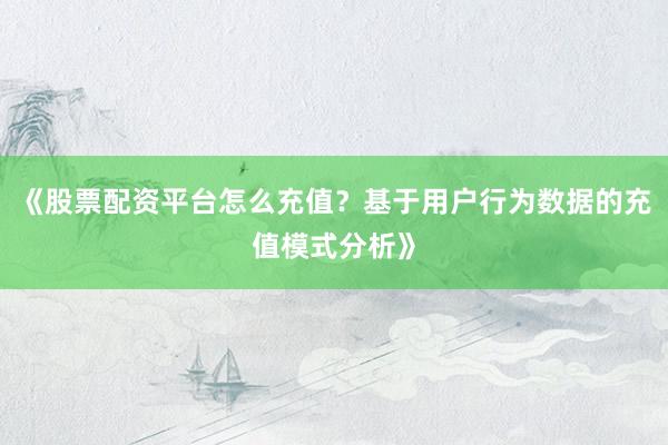 《股票配资平台怎么充值?基于用户行为数据的充值模式分析》