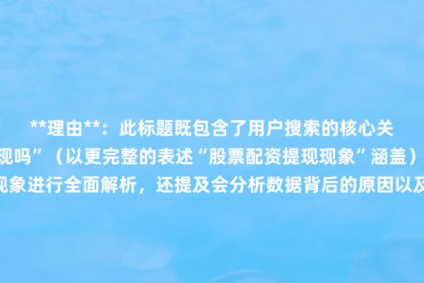 **理由**：此标题既包含了用户搜索的核心关键词“股票配资可以提现吗”（以更完整的表述“股票配资提现现象”涵盖），又明确指出是对该现象进行全面解析，还提及会分析数据背后的原因以及潜在趋势，满足了用户对于深入了解股票配资提现相关信息的搜索意图，在百度搜索中更容易吸引用户点击，符合搜索排名对标题相关性和吸引力的要求。