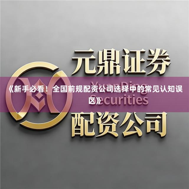 《新手必看！全国前规配资公司选择中的常见认知误区》