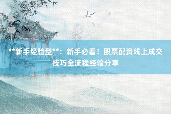 **新手经验型**：新手必看！股票配资线上成交技巧全流程经验分享