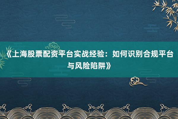 《上海股票配资平台实战经验：如何识别合规平台与风险陷阱》