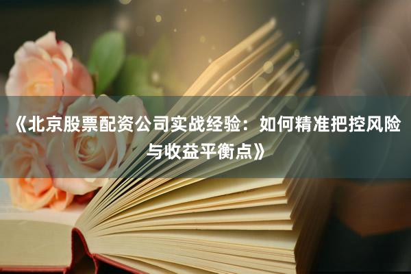 《北京股票配资公司实战经验：如何精准把控风险与收益平衡点》