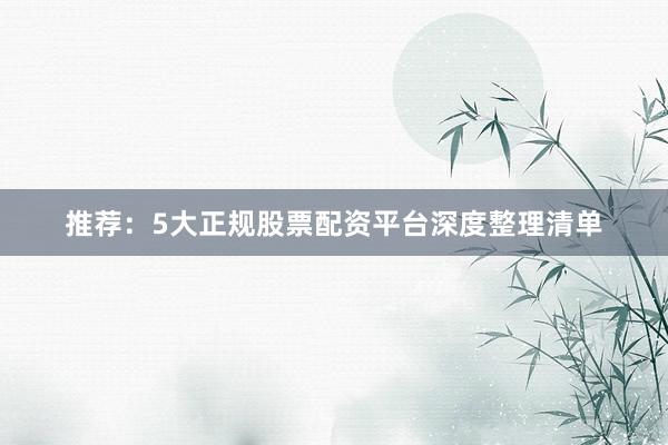 推荐：5大正规股票配资平台深度整理清单