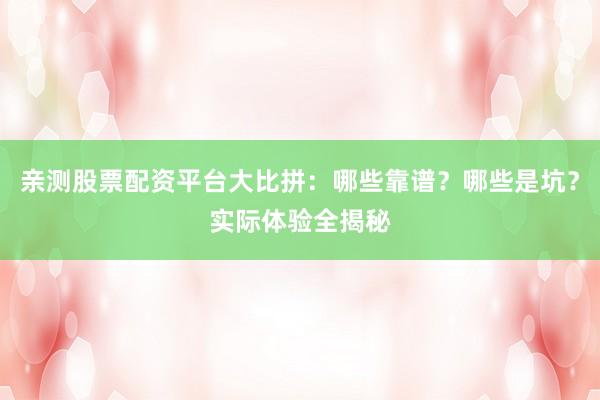亲测股票配资平台大比拼：哪些靠谱？哪些是坑？实际体验全揭秘