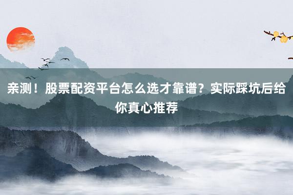 亲测！股票配资平台怎么选才靠谱？实际踩坑后给你真心推荐