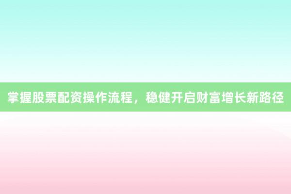 掌握股票配资操作流程，稳健开启财富增长新路径