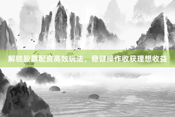 解锁股票配资高效玩法，稳健操作收获理想收益