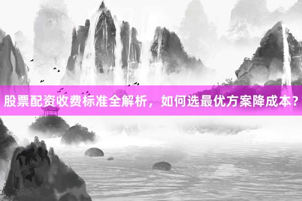 股票配资收费标准全解析，如何选最优方案降成本？