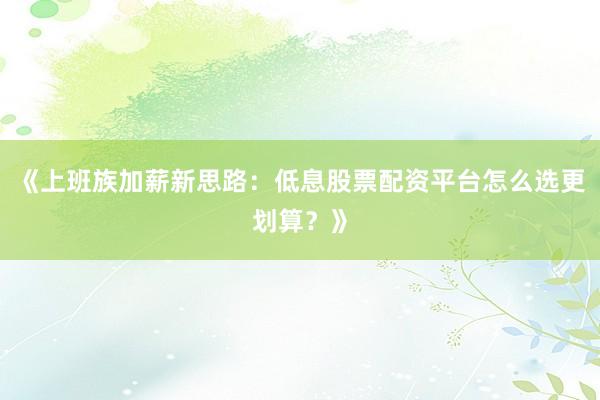 《上班族加薪新思路：低息股票配资平台怎么选更划算？》