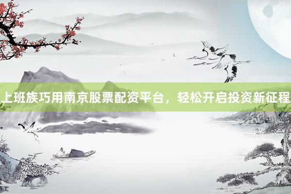 上班族巧用南京股票配资平台，轻松开启投资新征程