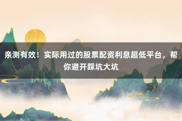 亲测有效！实际用过的股票配资利息超低平台，帮你避开踩坑大坑