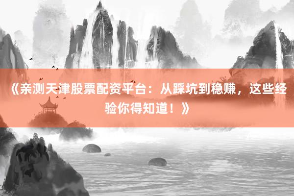 《亲测天津股票配资平台：从踩坑到稳赚，这些经验你得知道！》