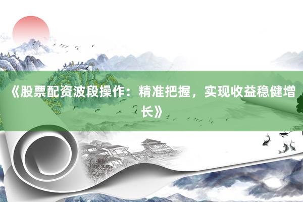 《股票配资波段操作：精准把握，实现收益稳健增长》