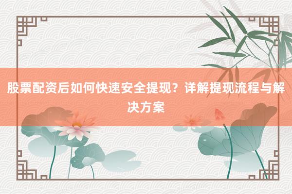 股票配资后如何快速安全提现？详解提现流程与解决方案