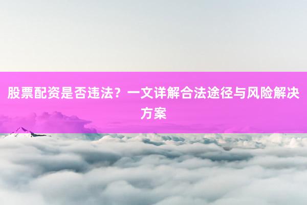 股票配资是否违法？一文详解合法途径与风险解决方案