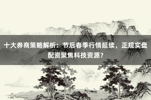 十大券商策略解析：节后春季行情延续，正规实盘配资聚焦科技资源？