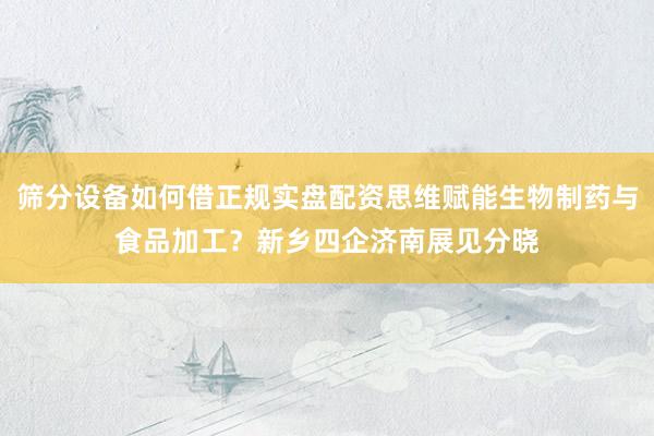 筛分设备如何借正规实盘配资思维赋能生物制药与食品加工？新乡四企济南展见分晓