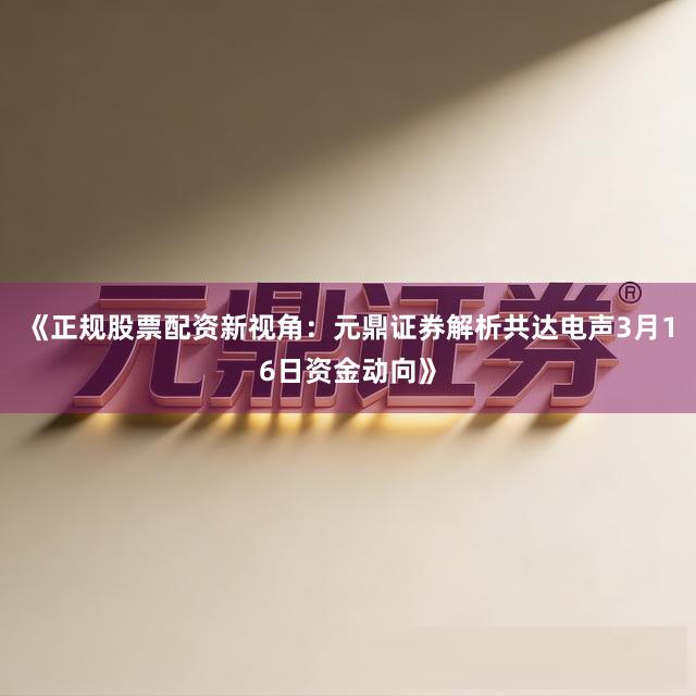 《正规股票配资新视角：元鼎证券解析共达电声3月16日资金动向》