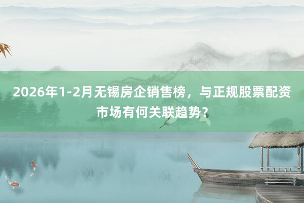 2026年1-2月无锡房企销售榜，与正规股票配资市场有何关联趋势？