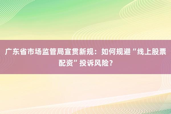 广东省市场监管局宣贯新规：如何规避“线上股票配资”投诉风险？