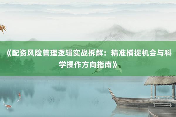 《配资风险管理逻辑实战拆解：精准捕捉机会与科学操作方向指南》