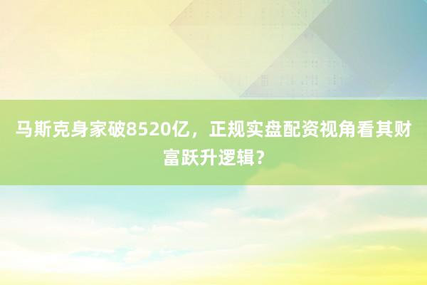 马斯克身家破8520亿，正规实盘配资视角看其财富跃升逻辑？