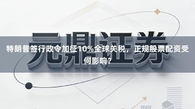 特朗普签行政令加征10%全球关税，正规股票配资受何影响？