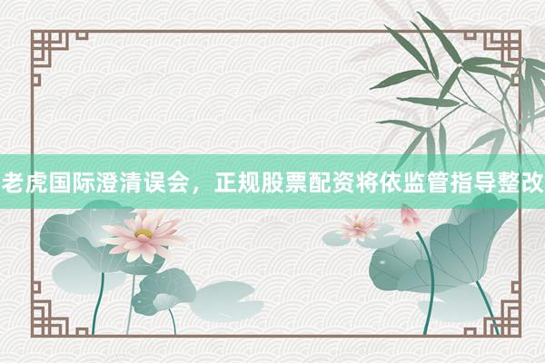 老虎国际澄清误会，正规股票配资将依监管指导整改