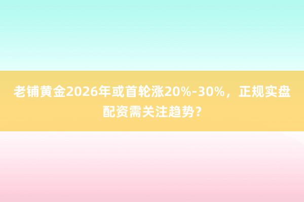 老铺黄金2026年或首轮涨20%-30%，正规实盘配资需关注趋势？