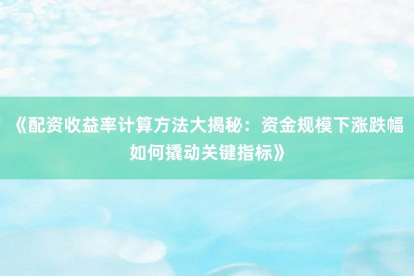 《配资收益率计算方法大揭秘：资金规模下涨跌幅如何撬动关键指标》