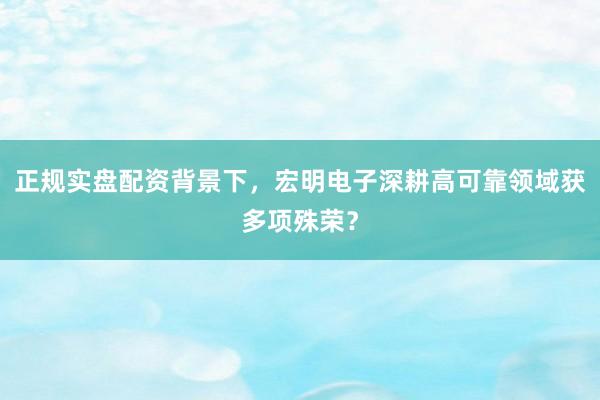 正规实盘配资背景下，宏明电子深耕高可靠领域获多项殊荣？