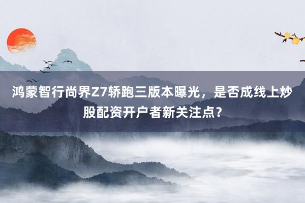 鸿蒙智行尚界Z7轿跑三版本曝光，是否成线上炒股配资开户者新关注点？