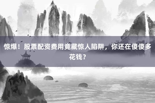惊爆！股票配资费用竟藏惊人陷阱，你还在傻傻多花钱？