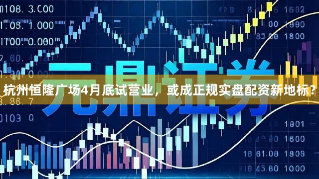 杭州恒隆广场4月底试营业，或成正规实盘配资新地标？