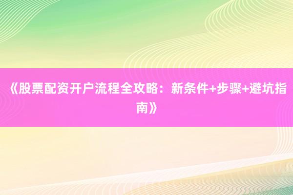 《股票配资开户流程全攻略：新条件+步骤+避坑指南》