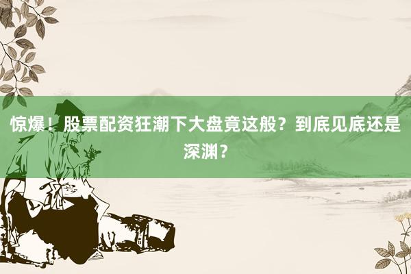惊爆!股票配资狂潮下大盘竟这般?到底见底还是深渊?
