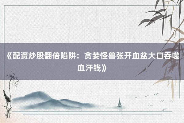 《配资炒股翻倍陷阱：贪婪怪兽张开血盆大口吞噬血汗钱》