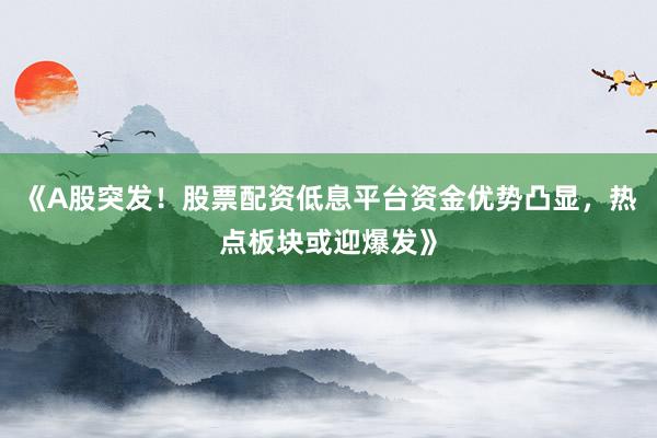 《A股突发!股票配资低息平台资金优势凸显,热点板块或迎爆发》