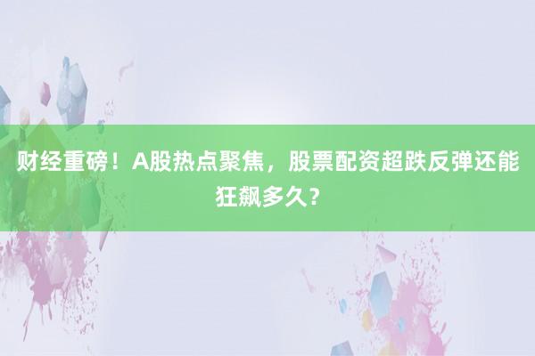 财经重磅!A股热点聚焦,股票配资超跌反弹还能狂飙多久?