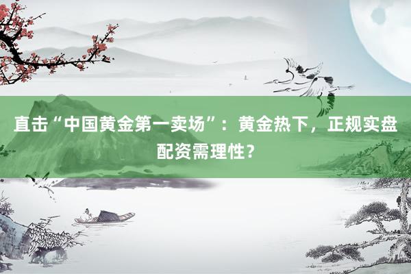 直击“中国黄金第一卖场”:黄金热下,正规实盘配资需理性?