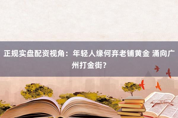 正规实盘配资视角：年轻人缘何弃老铺黄金 涌向广州打金街？