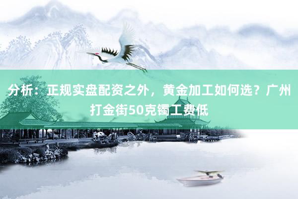 分析:正规实盘配资之外,黄金加工如何选?广州打金街50克镯工费低