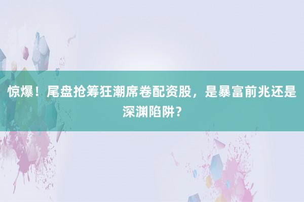 惊爆！尾盘抢筹狂潮席卷配资股，是暴富前兆还是深渊陷阱？